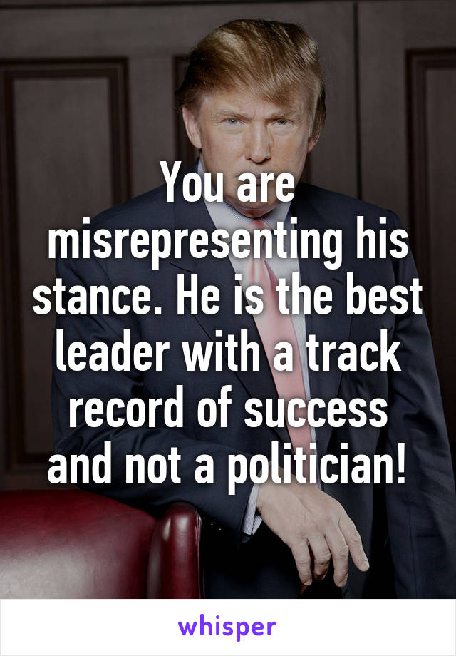 You are misrepresenting his stance. He is the best leader with a track record of success and not a politician!