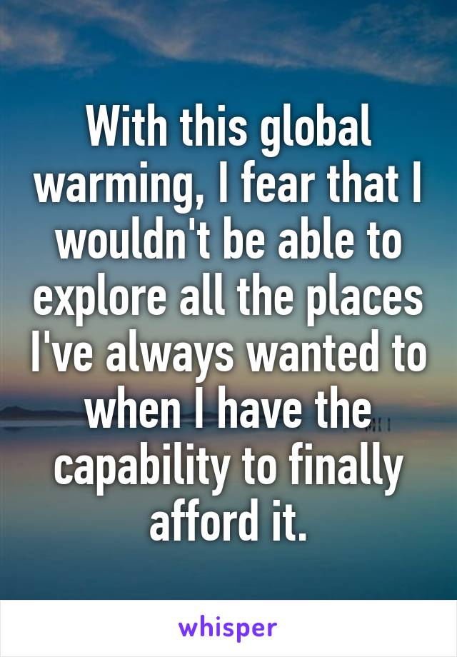 With this global warming, I fear that I wouldn't be able to explore all the places I've always wanted to when I have the capability to finally afford it.