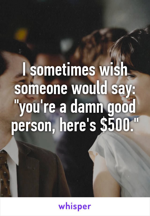 I sometimes wish someone would say: "you're a damn good person, here's $500." 