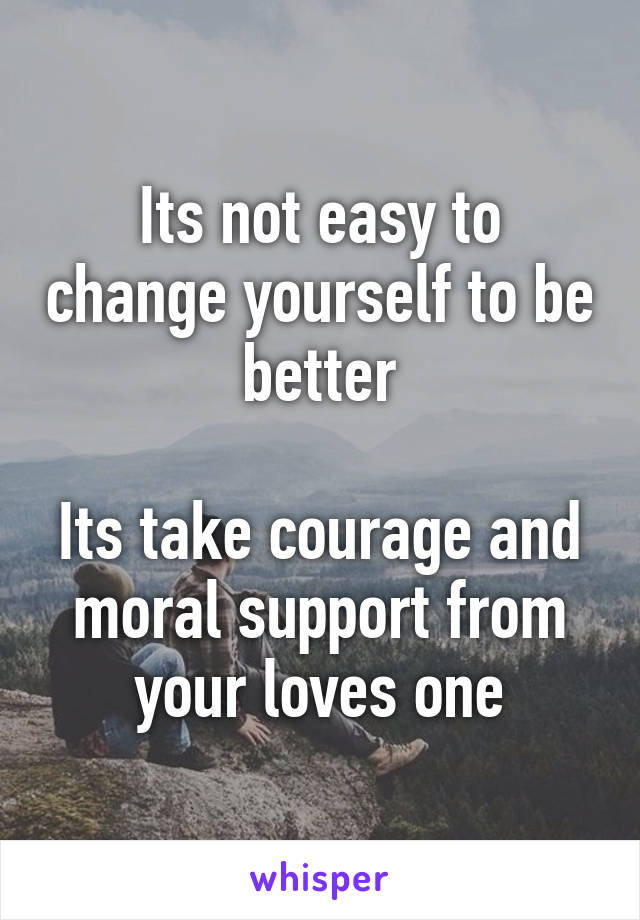 Its not easy to change yourself to be better

Its take courage and moral support from your loves one