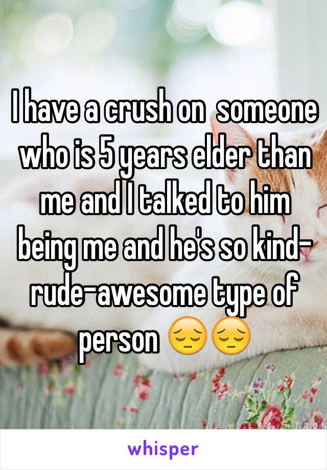 I have a crush on  someone who is 5 years elder than me and I talked to him being me and he's so kind-rude-awesome type of person 😔😔