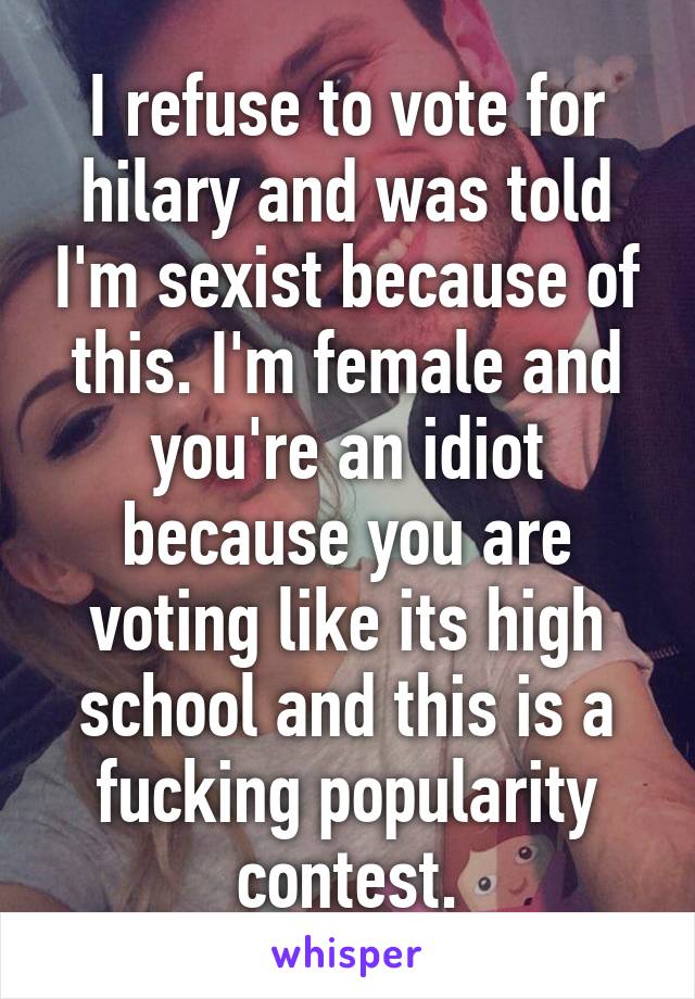 I refuse to vote for hilary and was told I'm sexist because of this. I'm female and you're an idiot because you are voting like its high school and this is a fucking popularity contest.