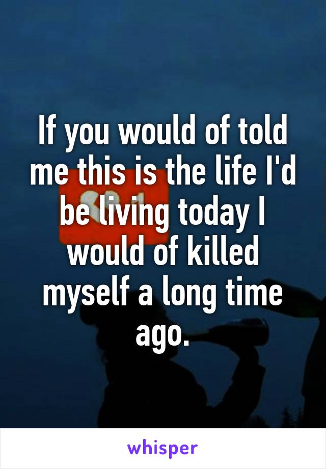 If you would of told me this is the life I'd be living today I would of killed myself a long time ago.