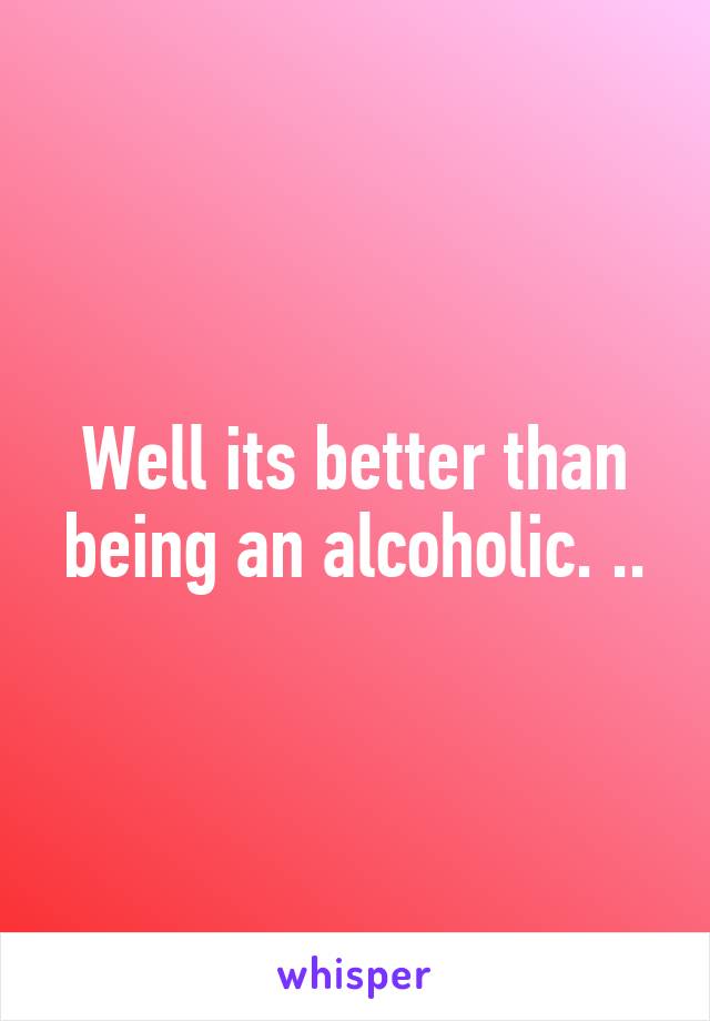 Well its better than being an alcoholic. ..