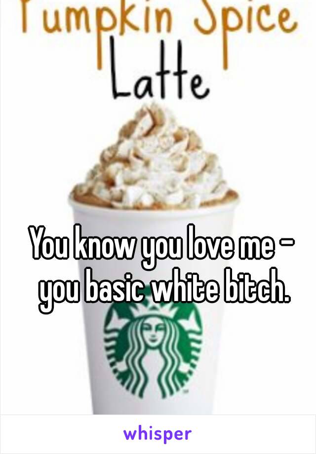 You know you love me - you basic white bitch.