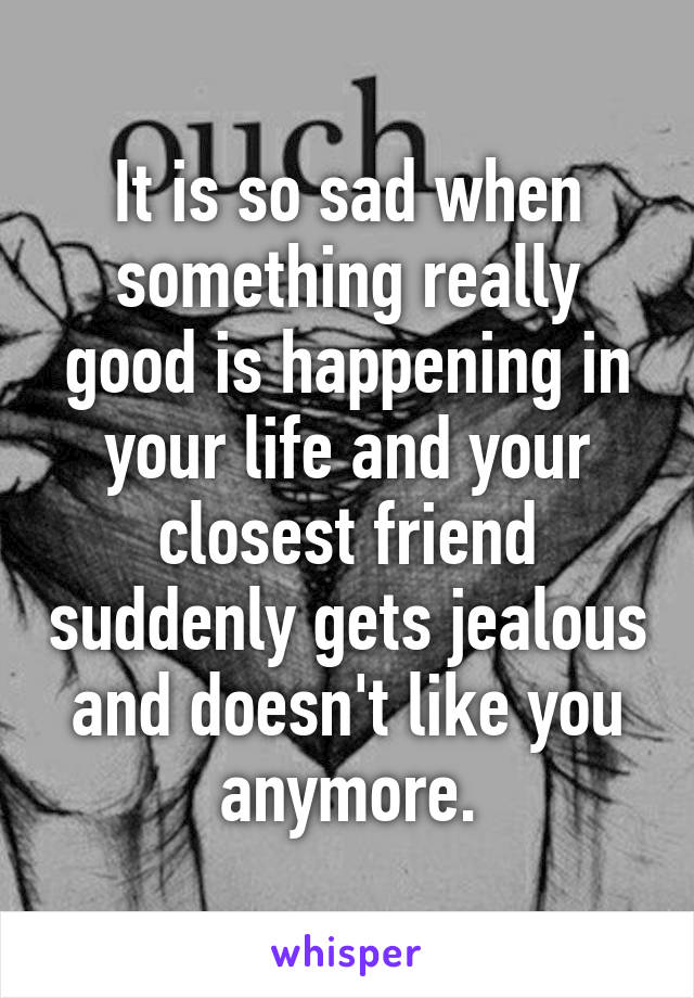 It is so sad when something really good is happening in your life and your closest friend suddenly gets jealous and doesn't like you anymore.