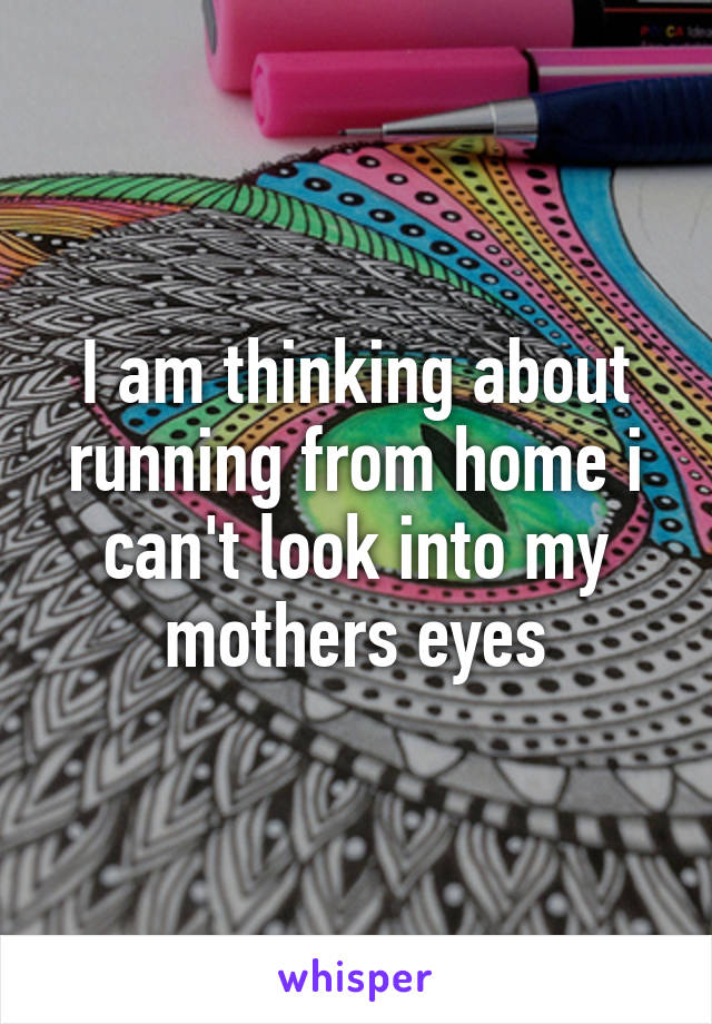 I am thinking about running from home i can't look into my mothers eyes