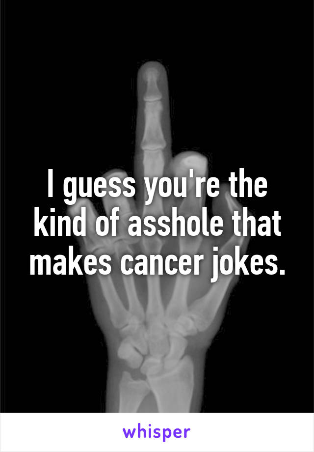 I guess you're the kind of asshole that makes cancer jokes.