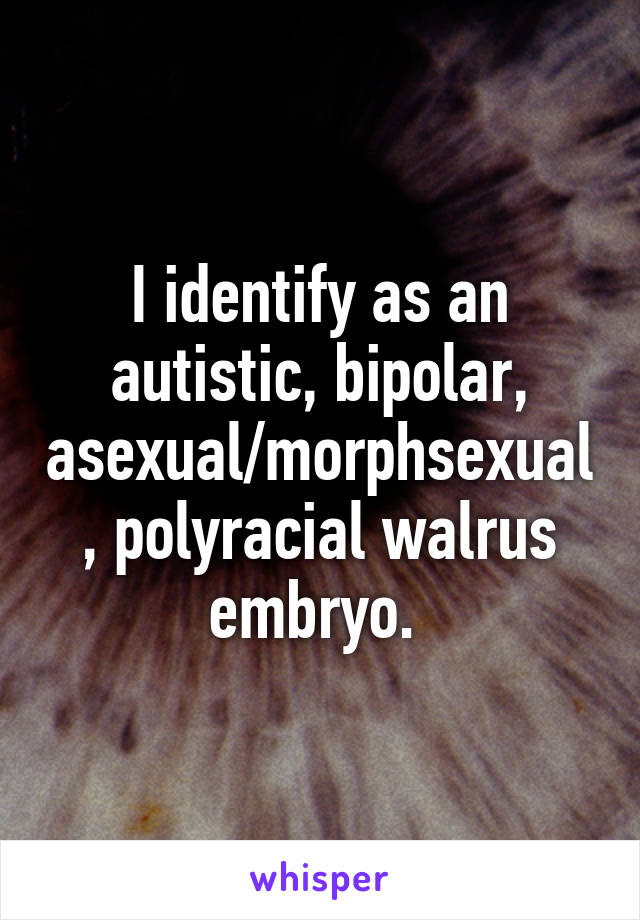 I identify as an autistic, bipolar, asexual/morphsexual, polyracial walrus embryo. 