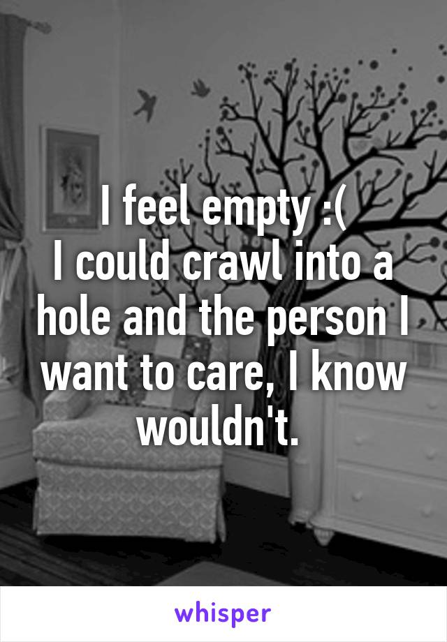 I feel empty :(
I could crawl into a hole and the person I want to care, I know wouldn't. 