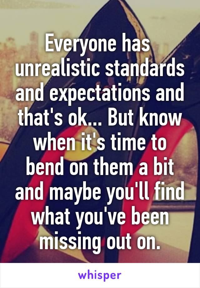 Everyone has  unrealistic standards and expectations and that's ok... But know when it's time to bend on them a bit and maybe you'll find what you've been missing out on.