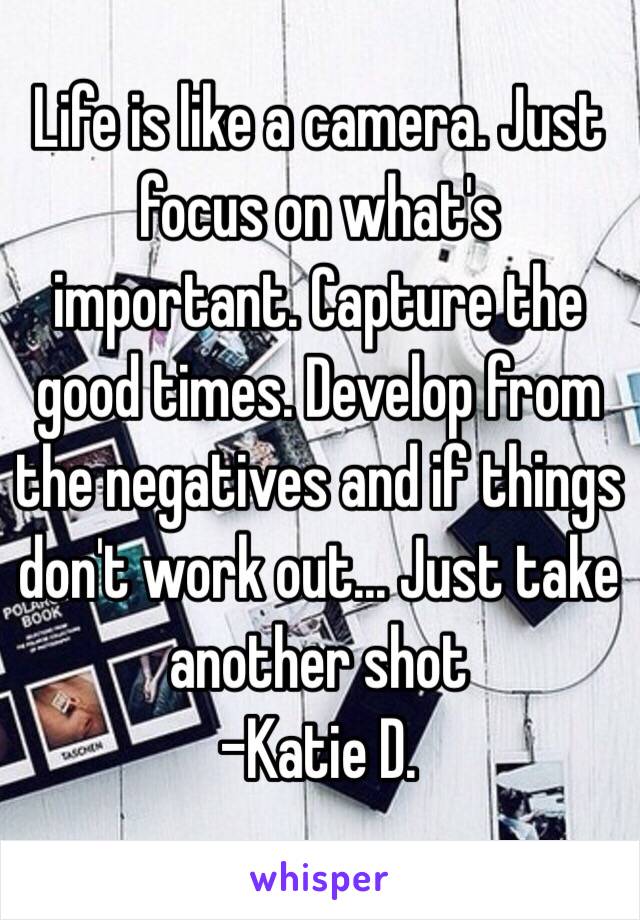 Life is like a camera. Just focus on what's important. Capture the good times. Develop from the negatives and if things don't work out... Just take another shot
 -Katie D.