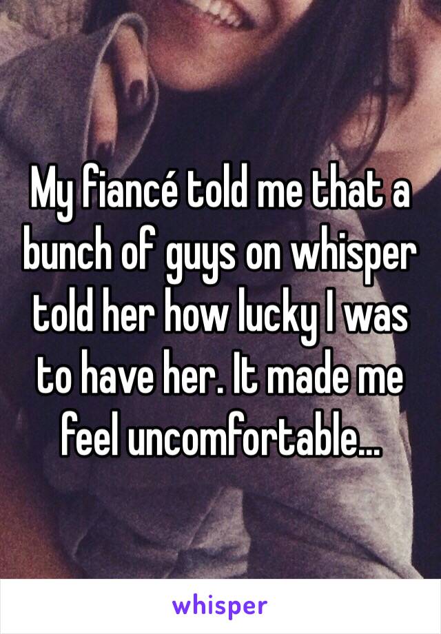 My fiancé told me that a bunch of guys on whisper told her how lucky I was to have her. It made me feel uncomfortable...