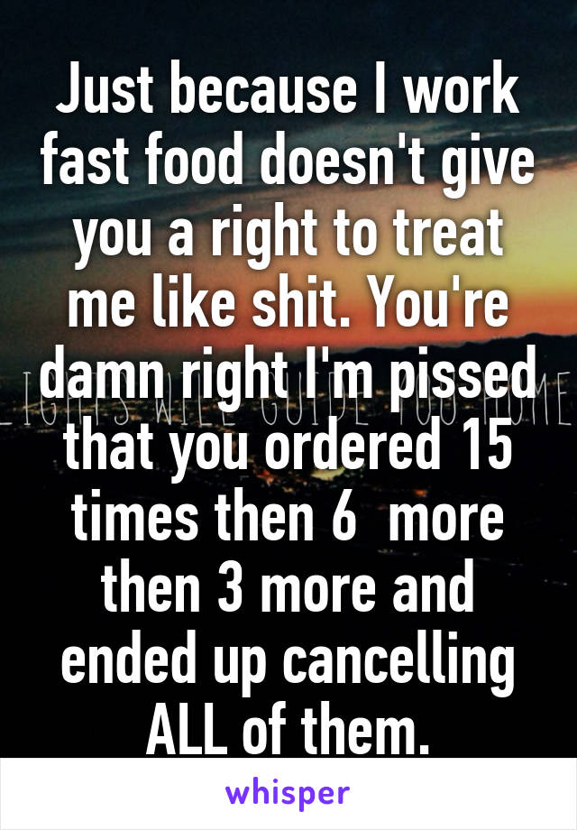 Just because I work fast food doesn't give you a right to treat me like shit. You're damn right I'm pissed that you ordered 15 times then 6  more then 3 more and ended up cancelling ALL of them.