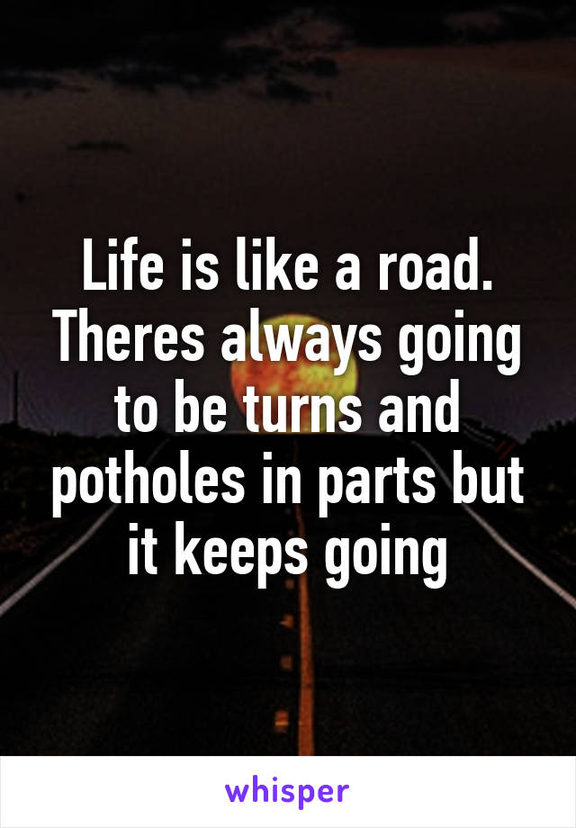 Life is like a road. Theres always going to be turns and potholes in parts but it keeps going