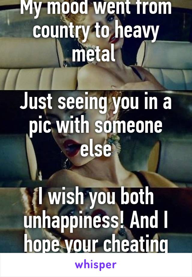 My mood went from country to heavy metal 

Just seeing you in a pic with someone else

I wish you both unhappiness! And I hope your cheating lies come out!!