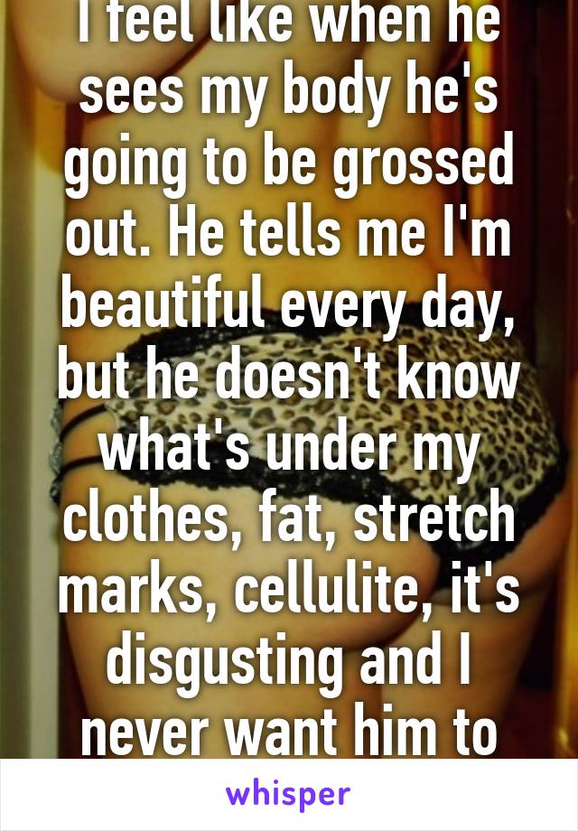 I feel like when he sees my body he's going to be grossed out. He tells me I'm beautiful every day, but he doesn't know what's under my clothes, fat, stretch marks, cellulite, it's disgusting and I never want him to see. I hate my body. 