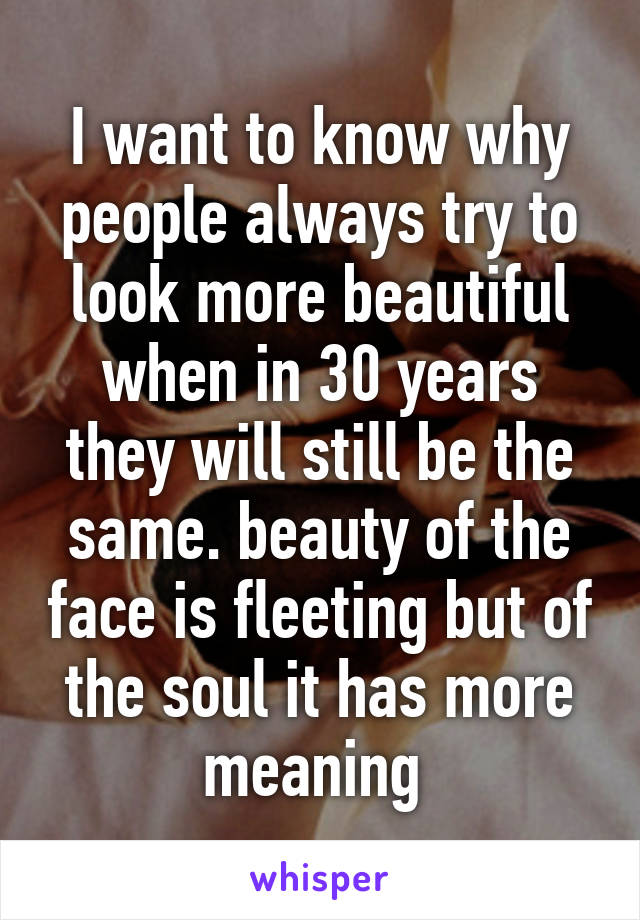 I want to know why people always try to look more beautiful when in 30 years they will still be the same. beauty of the face is fleeting but of the soul it has more meaning 