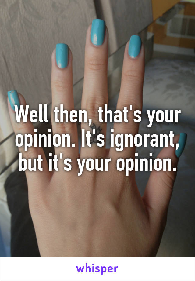 Well then, that's your opinion. It's ignorant, but it's your opinion.