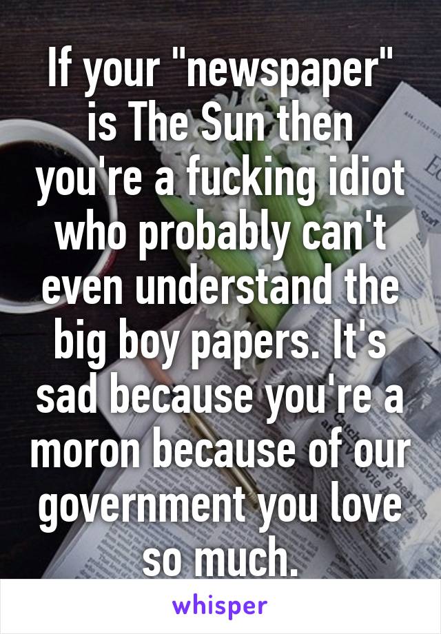 If your "newspaper" is The Sun then you're a fucking idiot who probably can't even understand the big boy papers. It's sad because you're a moron because of our government you love so much.