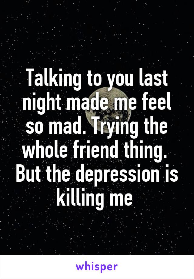 Talking to you last night made me feel so mad. Trying the whole friend thing.  But the depression is killing me 