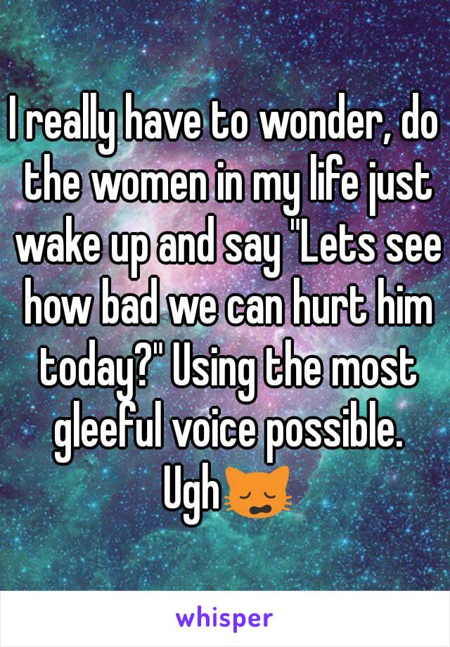 I really have to wonder, do the women in my life just wake up and say "Lets see how bad we can hurt him today?" Using the most gleeful voice possible. Ugh🙀