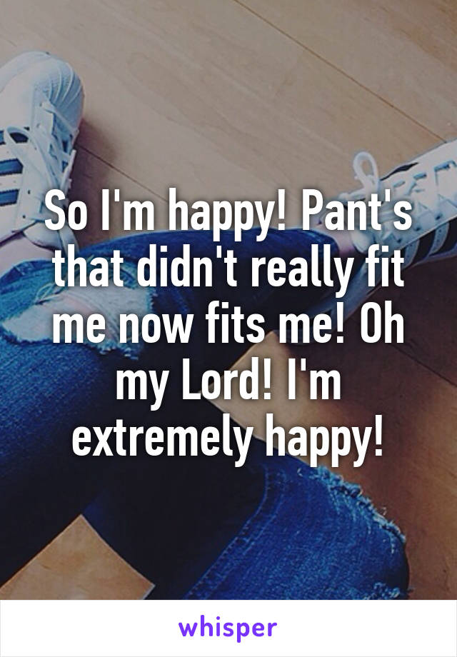 So I'm happy! Pant's that didn't really fit me now fits me! Oh my Lord! I'm extremely happy!