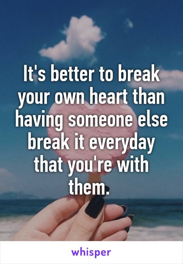 It's better to break your own heart than having someone else break it everyday that you're with them. 