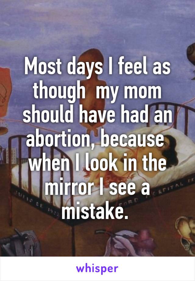 Most days I feel as though  my mom should have had an abortion, because  when I look in the mirror I see a mistake. 