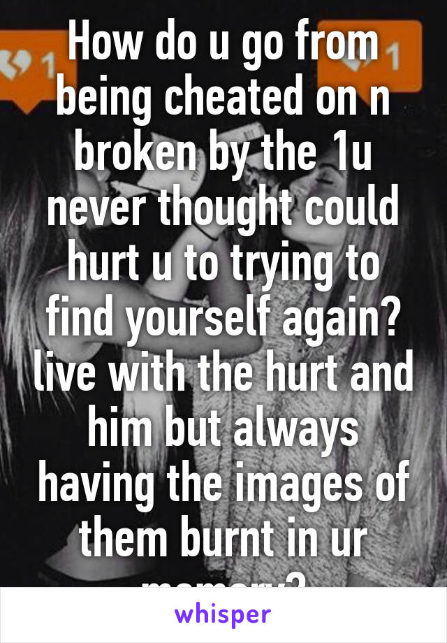 How do u go from being cheated on n broken by the 1u never thought could hurt u to trying to find yourself again? live with the hurt and him but always having the images of them burnt in ur memory?