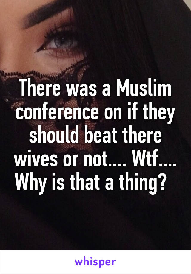 There was a Muslim conference on if they should beat there wives or not.... Wtf.... Why is that a thing?  