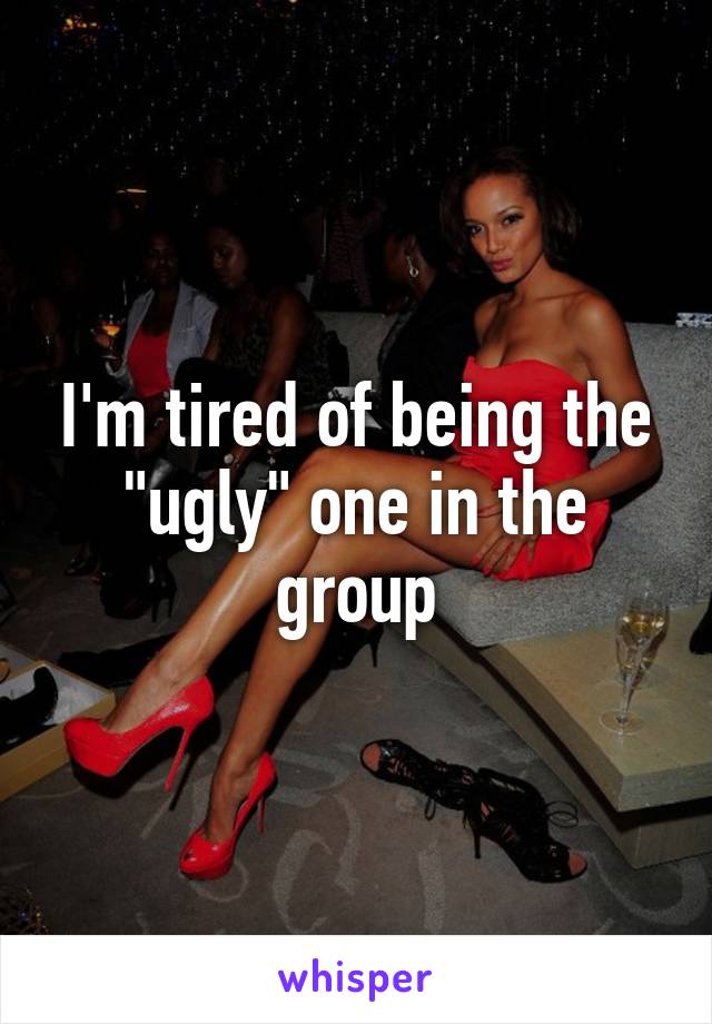 I'm tired of being the "ugly" one in the group