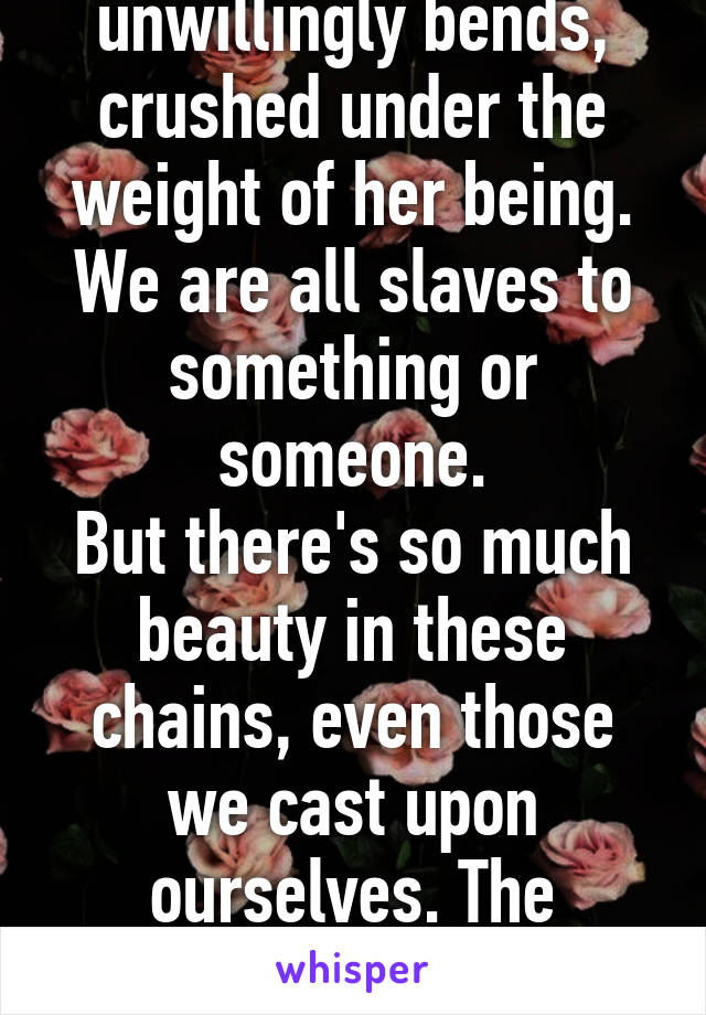 The way she unwillingly bends, crushed under the weight of her being.
We are all slaves to something or someone.
But there's so much beauty in these chains, even those we cast upon ourselves. The strings echo in my head.