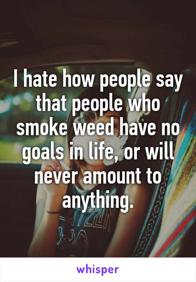 I hate how people say that people who smoke weed have no goals in life, or will never amount to anything.