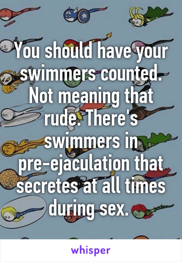 You should have your swimmers counted. Not meaning that rude. There's swimmers in pre-ejaculation that secretes at all times during sex. 