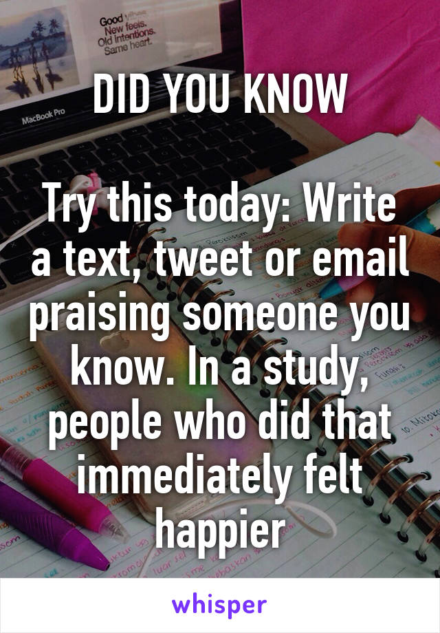 DID YOU KNOW

Try this today: Write a text, tweet or email praising someone you know. In a study, people who did that immediately felt happier