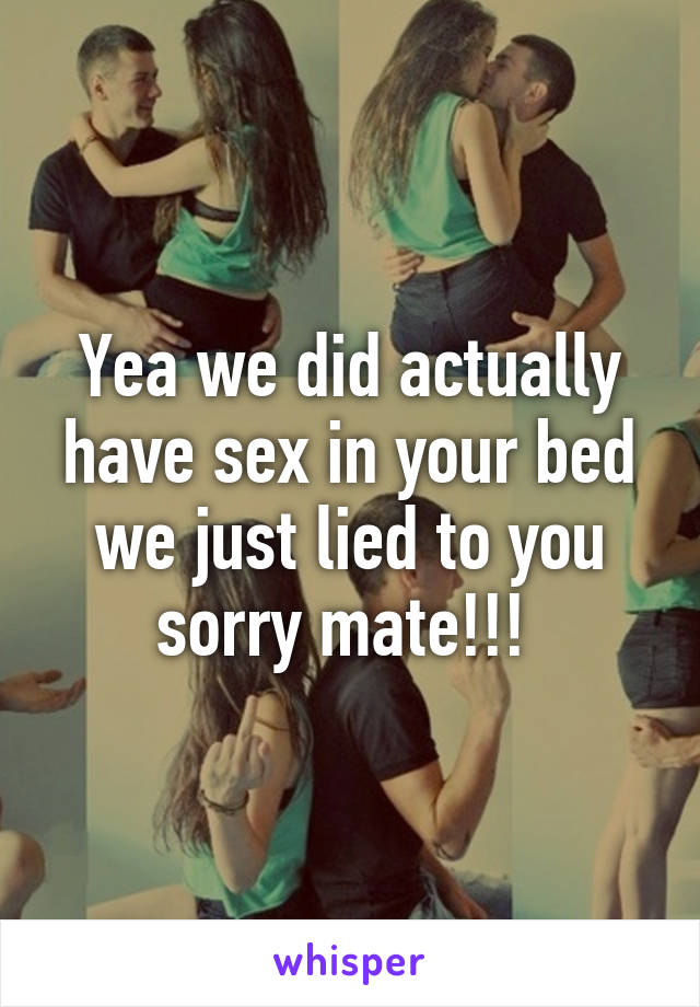 Yea we did actually have sex in your bed we just lied to you sorry mate!!! 