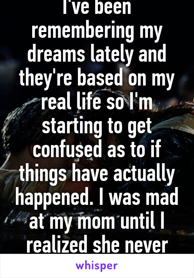 I've been remembering my dreams lately and they're based on my real life so I'm starting to get confused as to if things have actually happened. I was mad at my mom until I realized she never said it.