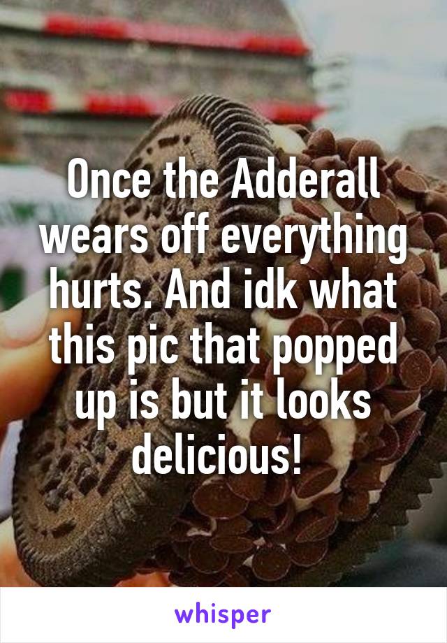 Once the Adderall wears off everything hurts. And idk what this pic that popped up is but it looks delicious! 