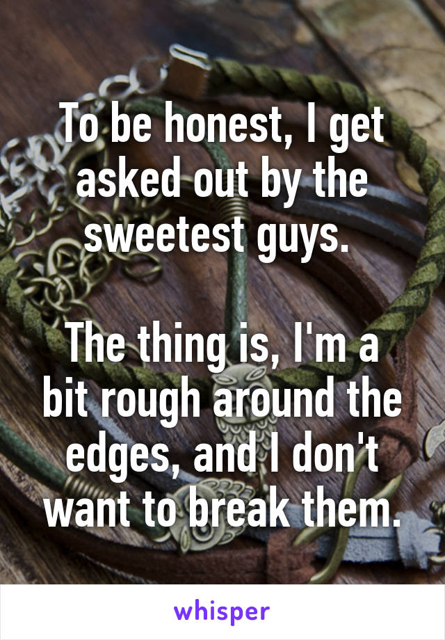 To be honest, I get asked out by the sweetest guys. 

The thing is, I'm a bit rough around the edges, and I don't want to break them.