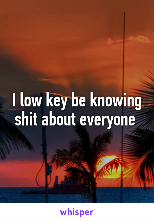 I low key be knowing shit about everyone 