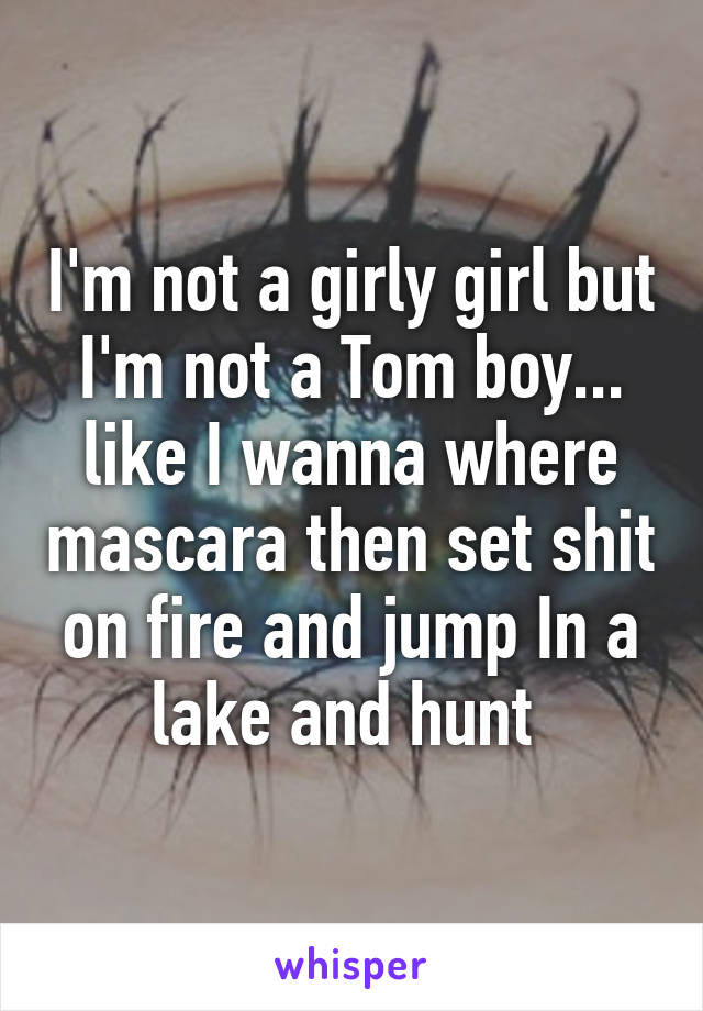 I'm not a girly girl but I'm not a Tom boy... like I wanna where mascara then set shit on fire and jump In a lake and hunt 