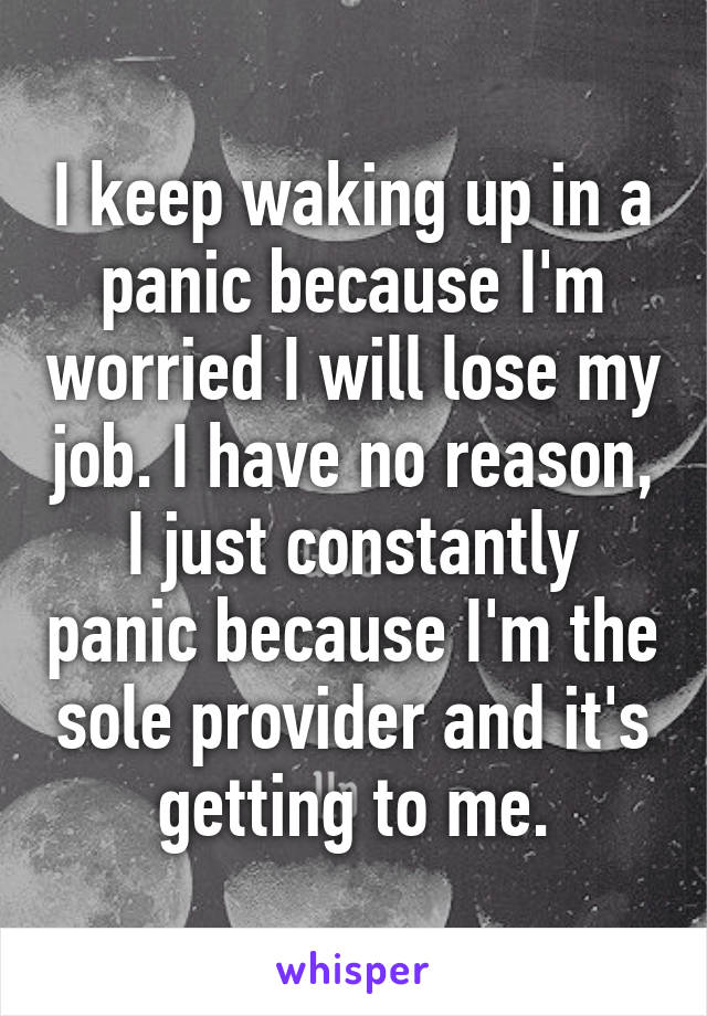 I keep waking up in a panic because I'm worried I will lose my job. I have no reason, I just constantly panic because I'm the sole provider and it's getting to me.