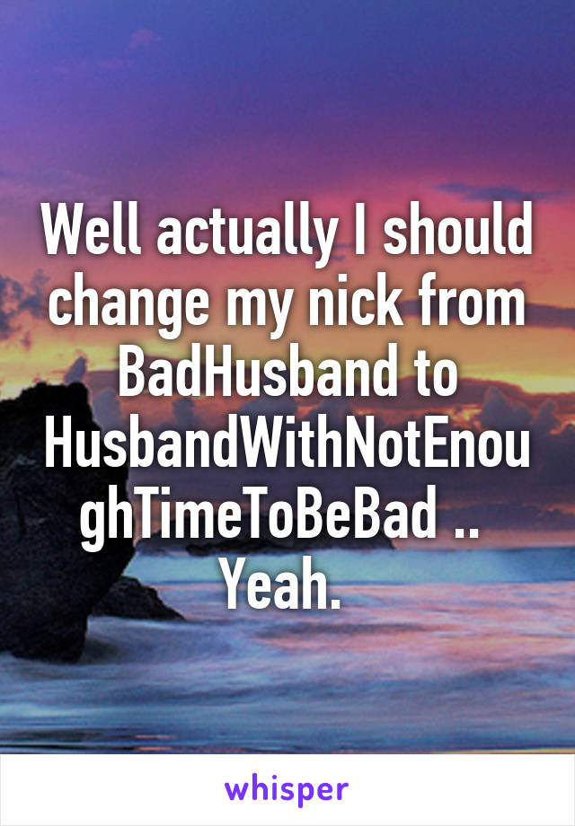 Well actually I should change my nick from BadHusband to HusbandWithNotEnoughTimeToBeBad .. 
Yeah. 