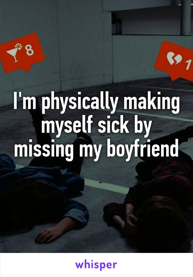 I'm physically making myself sick by missing my boyfriend 