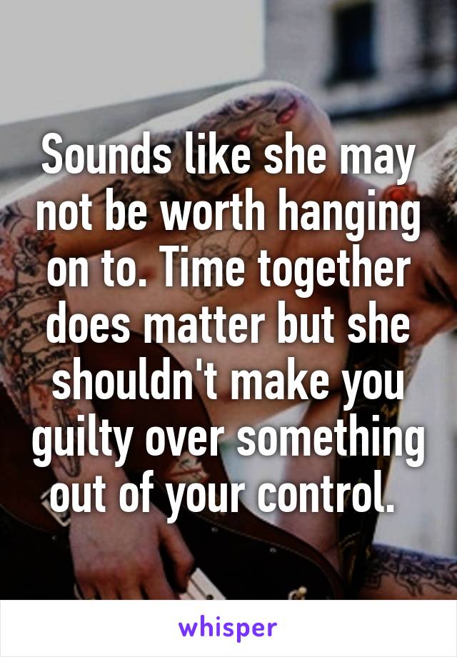 Sounds like she may not be worth hanging on to. Time together does matter but she shouldn't make you guilty over something out of your control. 