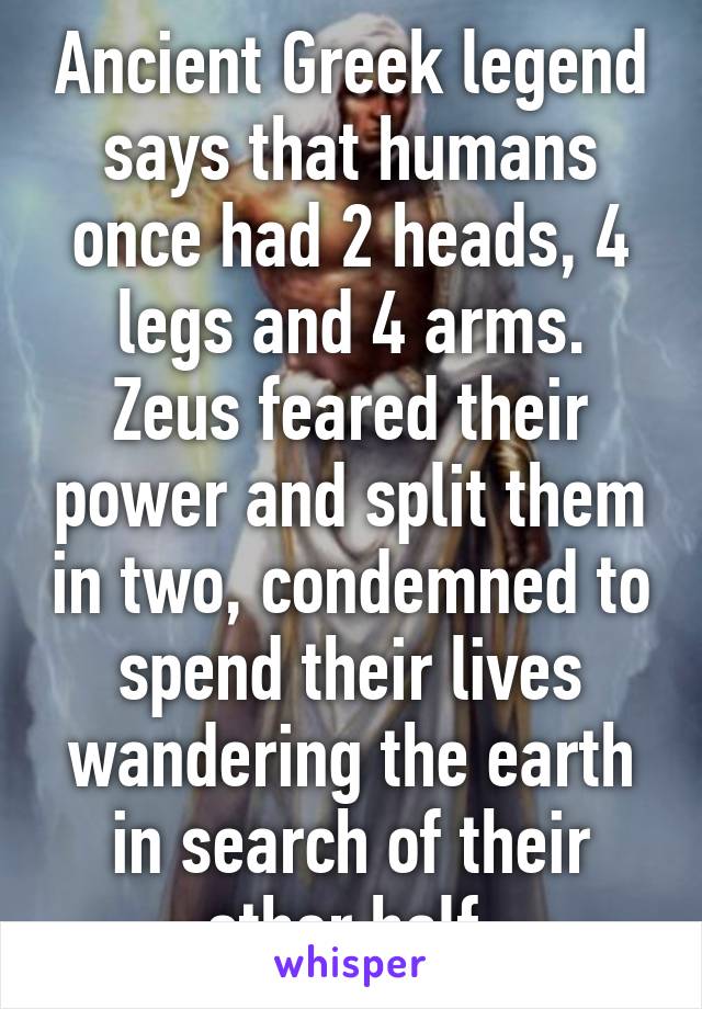 Ancient Greek legend says that humans once had 2 heads, 4 legs and 4 arms. Zeus feared their power and split them in two, condemned to spend their lives wandering the earth in search of their other half.