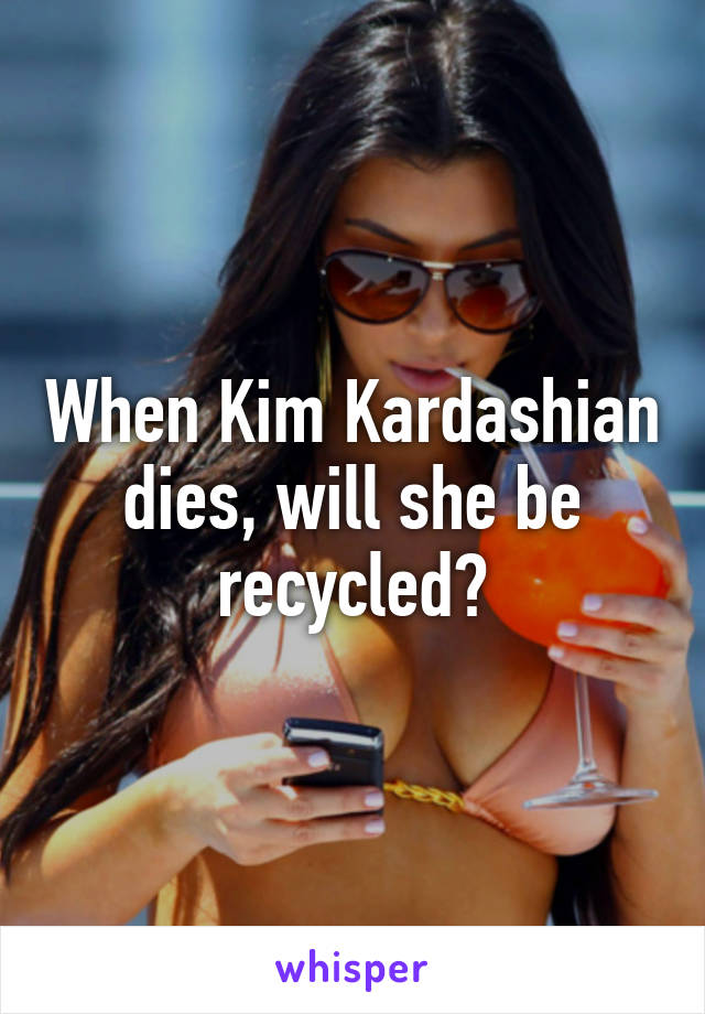 When Kim Kardashian dies, will she be recycled?