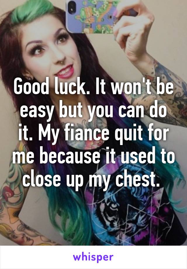 Good luck. It won't be easy but you can do it. My fiance quit for me because it used to close up my chest. 