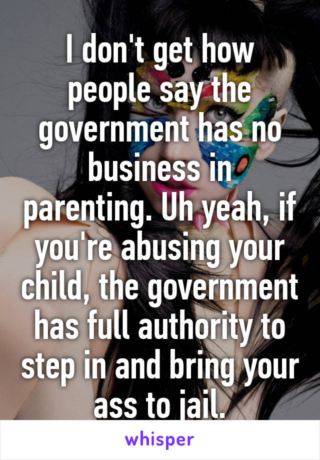 I don't get how people say the government has no business in parenting. Uh yeah, if you're abusing your child, the government has full authority to step in and bring your ass to jail.